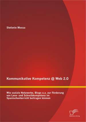 Kommunikative Kompetenz @ Web 2.0: Wie Soziale Netzwerke, Blogs U.A. Zur F Rderung Von Lese- Und Schreibkompetenz Im Spanischunterricht Beitragen K Nn de Stefanie Mossa