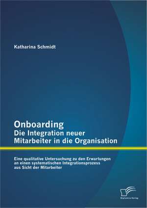 Onboarding - Die Integration Neuer Mitarbeiter in Die Organisation: Eine Qualitative Untersuchung Zu Den Erwartungen an Einen Systematischen Integrati de Katharina Schmidt