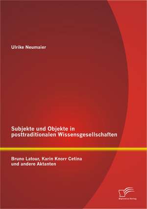 Subjekte Und Objekte in Posttraditionalen Wissensgesellschaften: Bruno LaTour, Karin Knorr Cetina Und Andere Aktanten de Ulrike Neumaier