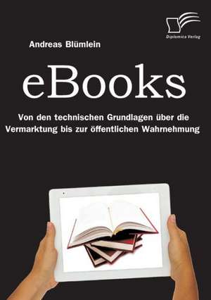 eBooks: Von Den Technischen Grundlagen Uber Die Vermarktung Bis Zur Offentlichen Wahrnehmung de Andreas Blümlein