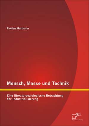 Mensch, Masse Und Technik: Eine Literatursoziologische Betrachtung Der Industrialisierung de Florian Marthaler