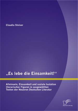 Es Lebe Die Einsamkeit!: Alleinsein, Einsamkeit Und Soziale Isolation Literarischer Figuren in Ausgewahlten Texten Der Neueren Deutschen Litera de Claudia Stoiser