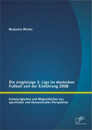 Die Eingleisige 3. Liga Im Deutschen Fussball Seit Der Einfuhrung 2008: Schwierigkeiten Und Moglichkeiten Aus Sportlicher Und Okonomischer Perspektive de Benjamin Michel