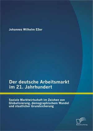 Der Deutsche Arbeitsmarkt Im 21. Jahrhundert: Soziale Marktwirtschaft Im Zeichen Von Globalisierung, Demographischem Wandel Und Staatlicher Grundsiche de Johannes Wilhelm Eßer