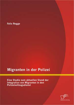 Migranten in Der Polizei: Eine Studie Zum Aktuellen Stand Der Integration Von Migranten in Den Polizeivollzugsdienst de Felix Regge