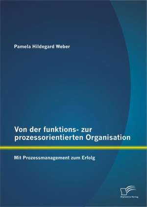 Von Der Funktions- Zur Prozessorientierten Organisation: Mit Prozessmanagement Zum Erfolg de Pamela Hildegard Weber