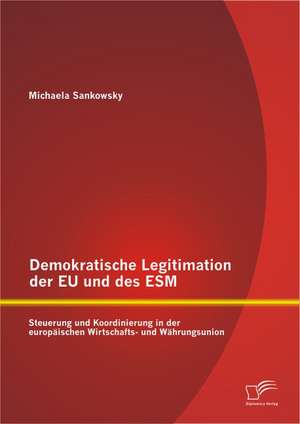 Demokratische Legitimation Der Eu Und Des Esm: Steuerung Und Koordinierung in Der Europaischen Wirtschafts- Und Wahrungsunion de Michaela Sankowsky