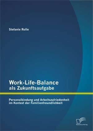 Work-Life-Balance ALS Zukunftsaufgabe: Personalbindung Und Arbeitszufriedenheit Im Kontext Der Familienfreundlichkeit de Stefanie Rolle