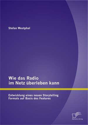 Wie Das Radio Im Netz Uberleben Kann: Entwicklung Eines Neuen Storytelling Formats Auf Basis Des Features de Stefan Westphal