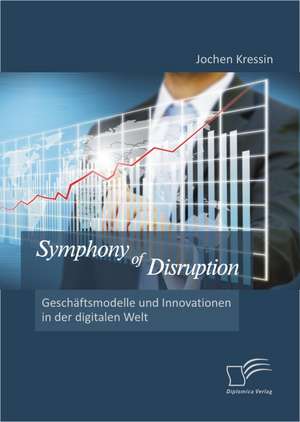 Symphony of Disruption: Gesch Ftsmodelle Und Innovationen in Der Digitalen Welt de Jochen Kressin