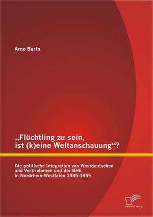 Fluchtling Zu Sein, Ist (K)Eine Weltanschauung? Die Politische Integration Von Westdeutschen Und Vertriebenen Und Der Bhe in Nordrhein-Westfalen 1945: Beispielhafte Darstellung Einer Multi-Media-Agentur de Arno Barth