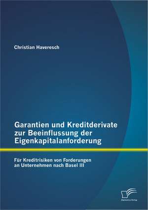 Garantien Und Kreditderivate Zur Beeinflussung Der Eigenkapitalanforderung: Fur Kreditrisiken Von Forderungen an Unternehmen Nach Basel III de Christian Haveresch