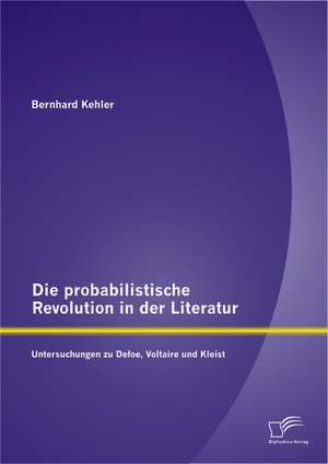 Die Probabilistische Revolution in Der Literatur: Untersuchungen Zu Defoe, Voltaire Und Kleist de Bernhard Kehler