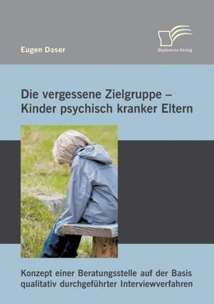 Die Vergessene Zielgruppe - Kinder Psychisch Kranker Eltern: Konzept Einer Beratungsstelle Auf Der Basis Qualitativ Durchgefuhrter Interviewverfahren de Eugen Daser