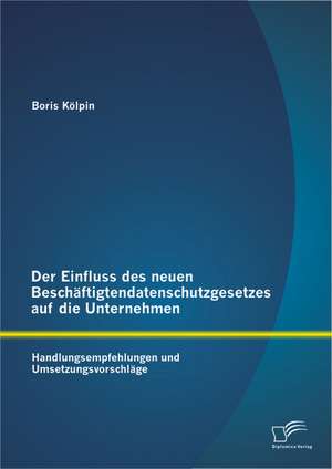 Der Einfluss Des Neuen Beschaftigtendatenschutzgesetzes Auf Die Unternehmen: Handlungsempfehlungen Und Umsetzungsvorschlage de Boris Kölpin