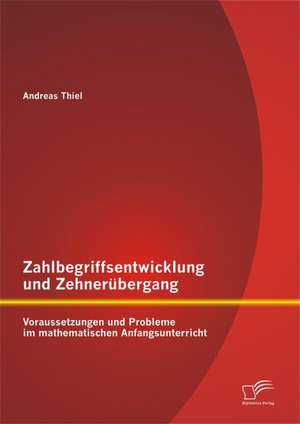 Zahlbegriffsentwicklung Und Zehnerubergang: Voraussetzungen Und Probleme Im Mathematischen Anfangsunterricht de Andreas Thiel