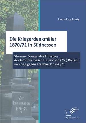 Die Kriegerdenkmaler 1870/71 in Sudhessen: Stumme Zeugen Des Einsatzes Der Grossherzoglich Hessischen (25.) Division Im Krieg Gegen Frankreich 1870/71 de Hans-Jörg Jährig