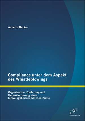 Compliance Unter Dem Aspekt Des Whistleblowings: Organisation, Forderung Und Herausforderung Einer Hinweisgeberfreundlichen Kultur de Annette Becker