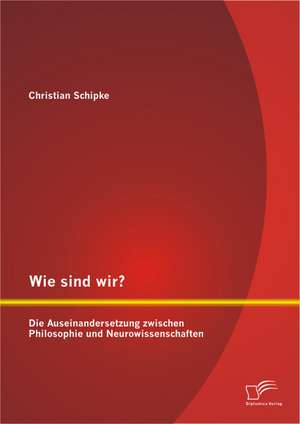 Wie Sind Wir? Die Auseinandersetzung Zwischen Philosophie Und Neurowissenschaften: Eine Juristische Und Naturwissenschaftliche Betrachtung de Christian Schipke