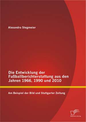 Die Entwicklung Der Fussballberichterstattung Aus Den Jahren 1966, 1990 Und 2010: Am Beispiel Der Bild Und Stuttgarter Zeitung de Alexandra Stegmeier