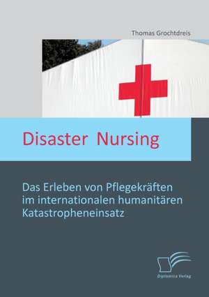 Disaster Nursing: Das Erleben Von Pflegekraften Im Internationalen Humanitaren Katastropheneinsatz de Thomas Grochtdreis