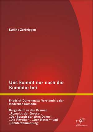 Uns Kommt Nur Noch Die Komodie Bei: Friedrich Durrenmatts Verstandnis Der Modernen Komodie - Dargestellt an Den Dramen Romulus Der Grosse, Der Besuch de Eveline Zurbriggen