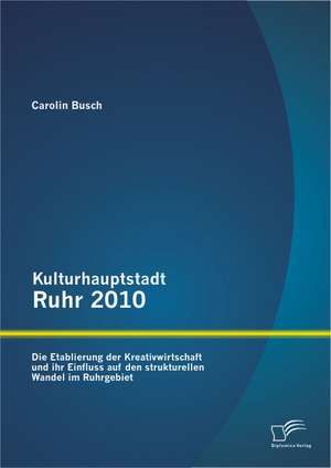 Kulturhauptstadt Ruhr 2010: Die Etablierung Der Kreativwirtschaft Und Ihr Einfluss Auf Den Strukturellen Wandel Im Ruhrgebiet de Carolin Busch