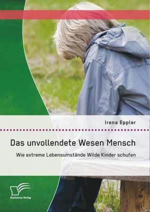 Das Unvollendete Wesen Mensch: Wie Extreme Lebensumstande Wilde Kinder Schufen de Irena Eppler