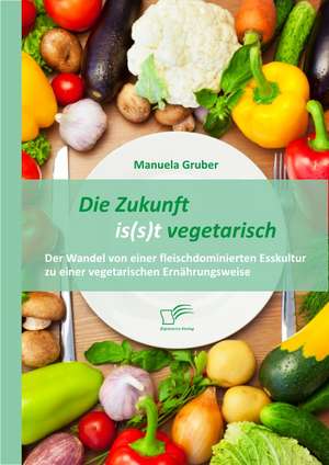 Die Zukunft Is(s)T Vegetarisch: Der Wandel Von Einer Fleischdominierten Esskultur Zu Einer Vegetarischen Ernahrungsweise de Manuela Gruber