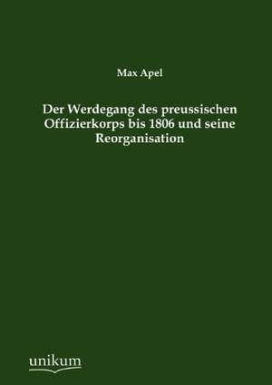 Der Werdegang des preussischen Offizierkorps bis 1806 und seine Reorganisation de Max Apel