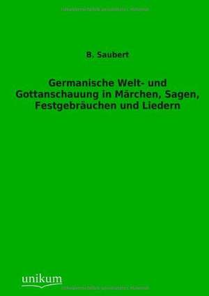 Germanische Welt- und Gottanschauung in Märchen, Sagen, Festgebräuchen und Liedern de B. Saubert