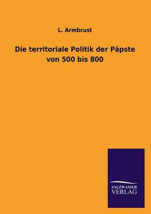 Die Territoriale Politik Der Papste Von 500 Bis 800: Untersuchung Uber Dessen Ursprungliche Bestimmung de L. Armbrust