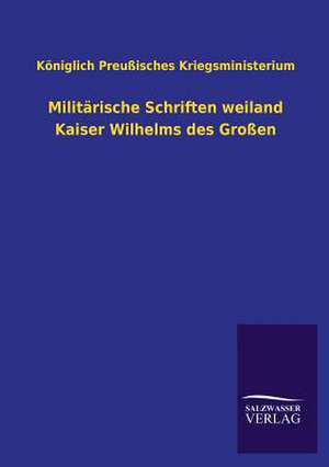 Militarische Schriften Weiland Kaiser Wilhelms Des Grossen: Mit Ungedruckten Briefen, Gedichten Und Einer Autobiographie Geibels de Königlich Preußisches Kriegsministerium