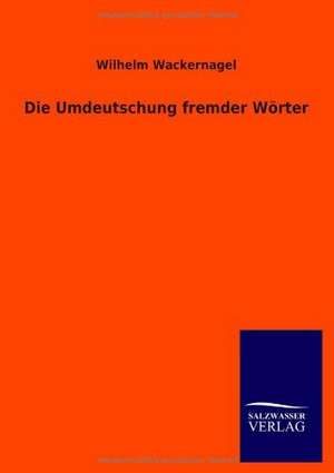 Die Umdeutschung Fremder Worter: Mit Ungedruckten Briefen, Gedichten Und Einer Autobiographie Geibels de Wilhelm Wackernagel