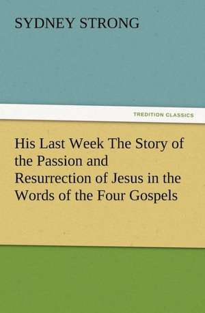 His Last Week the Story of the Passion and Resurrection of Jesus in the Words of the Four Gospels: Condorcet de Sydney Strong