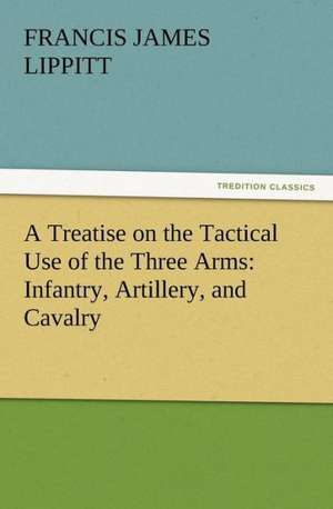 A Treatise on the Tactical Use of the Three Arms: Infantry, Artillery, and Cavalry de Francis J. (Francis James) Lippitt