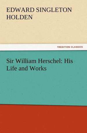 Sir William Herschel: His Life and Works de Edward Singleton Holden