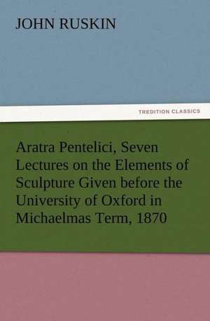 Aratra Pentelici, Seven Lectures on the Elements of Sculpture Given Before the University of Oxford in Michaelmas Term, 1870: Some Things He Should Know de John Ruskin