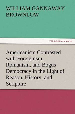 Americanism Contrasted with Foreignism, Romanism, and Bogus Democracy in the Light of Reason, History, and Scripture, in Which Certain Demagogues in T: His Love and Exploits, Together with Some Account of the Singular Manner by de William Gannaway Brownlow