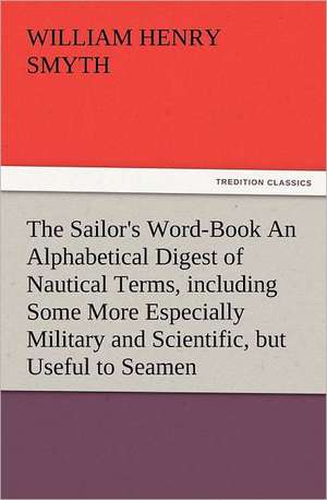 The Sailor's Word-Book an Alphabetical Digest of Nautical Terms, Including Some More Especially Military and Scientific, But Useful to Seamen, as Well: His Love and Exploits, Together with Some Account of the Singular Manner by de W. H. (William Henry) Smyth