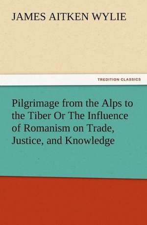 Pilgrimage from the Alps to the Tiber or the Influence of Romanism on Trade, Justice, and Knowledge: A Tale of the Gold Fields of California de James Aitken Wylie