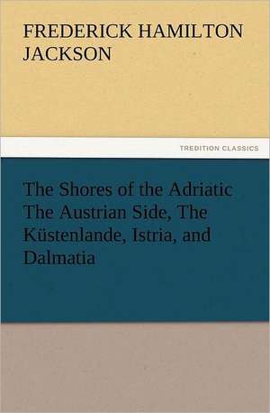 The Shores of the Adriatic the Austrian Side, the Kustenlande, Istria, and Dalmatia: Scientific, Political, & Speculative, Vol. I de F. Hamilton (Frederick Hamilton) Jackson