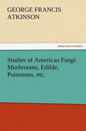 Studies of American Fungi. Mushrooms, Edible, Poisonous, Etc.: A Dangerous and Unnecessary Medicine, How and Why What Medical Writers Say de George Francis Atkinson