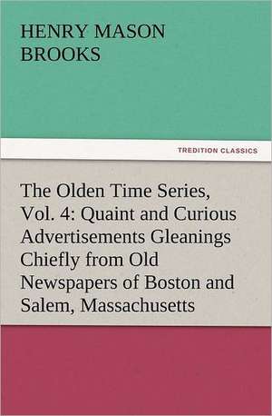 The Olden Time Series, Vol. 4: Quaint and Curious Advertisements Gleanings Chiefly from Old Newspapers of Boston and Salem, Massachusetts de Henry M. (Henry Mason) Brooks