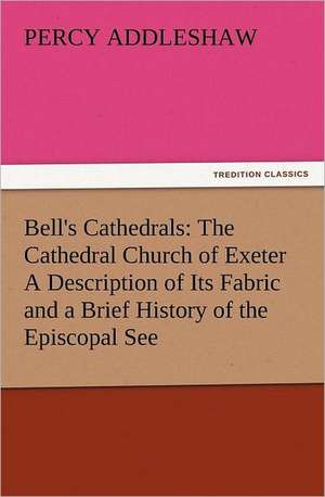 Bell's Cathedrals: The Cathedral Church of Exeter a Description of Its Fabric and a Brief History of the Episcopal See de Percy Addleshaw