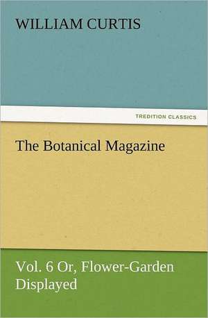 The Botanical Magazine, Vol. 6 Or, Flower-Garden Displayed de William Curtis