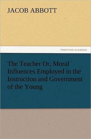 The Teacher Or, Moral Influences Employed in the Instruction and Government of the Young de Jacob Abbott