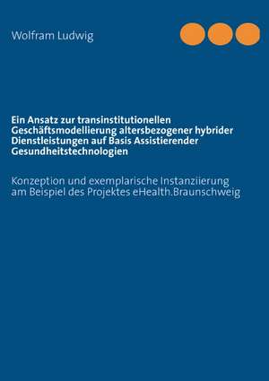 Ein Ansatz zur transinstitutionellen Geschäftsmodellierung altersbezogener hybrider Dienstleistungen auf Basis Assistierender Gesundheitstechnologien de Wolfram Lothar Ludwig