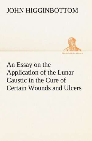 An Essay on the Application of the Lunar Caustic in the Cure of Certain Wounds and Ulcers de John Higginbottom