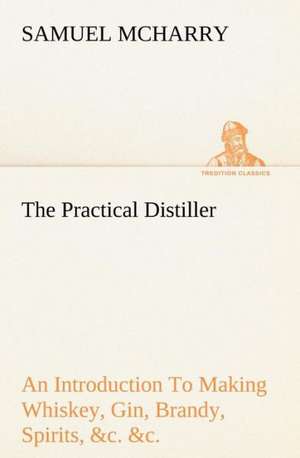 The Practical Distiller an Introduction to Making Whiskey, Gin, Brandy, Spirits, &C. &C. of Better Quality, and in Larger Quantities, Than Produced by: Positive and Negative de Samuel McHarry